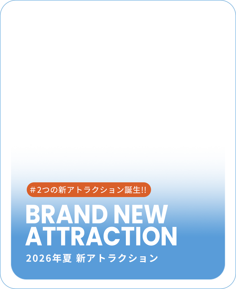 BRAND NEW ATTRACTION 2026年夏 新アトラクション #2つの新アトラクション誕生!!